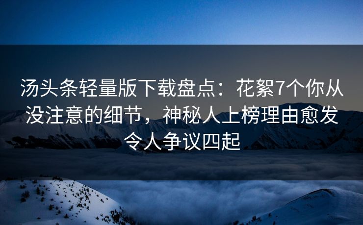 汤头条轻量版下载盘点：花絮7个你从没注意的细节，神秘人上榜理由愈发令人争议四起