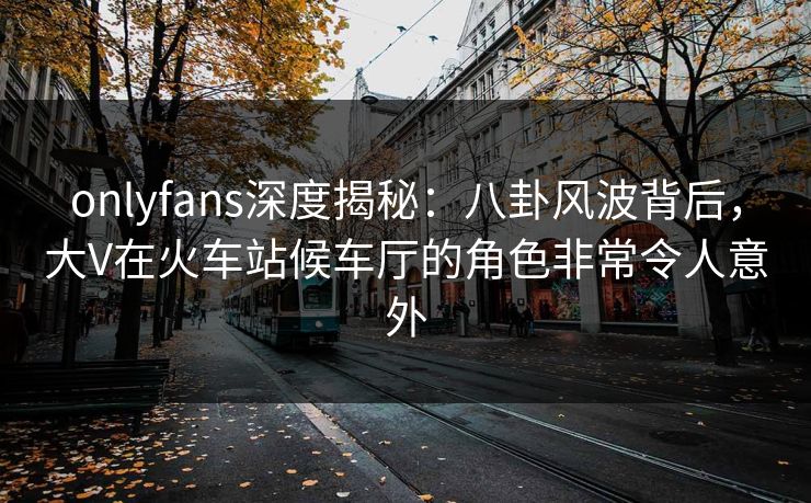 onlyfans深度揭秘:八卦风波背后,大V在火车站候车厅的角色非常令人意外 onlyfans深度揭秘:八卦风波背后,大V在火车站候车厅的角色非常令人意外