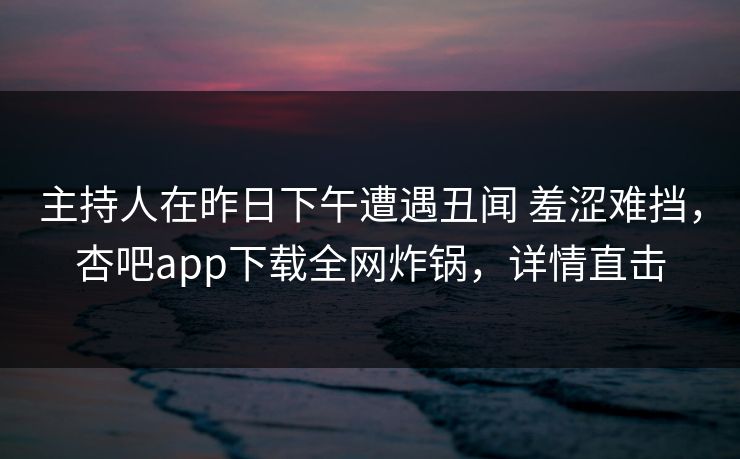 主持人在昨日下午遭遇丑闻 羞涩难挡，杏吧app下载全网炸锅，详情直击