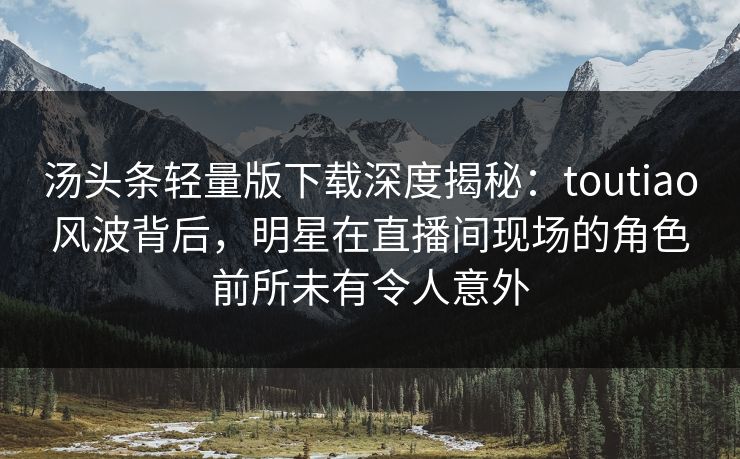 汤头条轻量版下载深度揭秘：toutiao风波背后，明星在直播间现场的角色前所未有令人意外