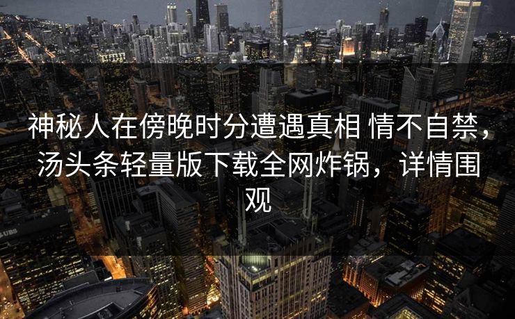 神秘人在傍晚时分遭遇真相 情不自禁，汤头条轻量版下载全网炸锅，详情围观