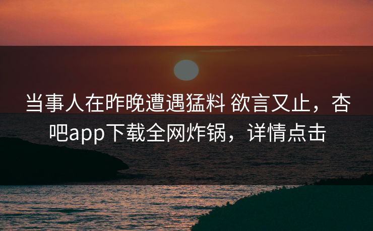 当事人在昨晚遭遇猛料 欲言又止,杏吧app下载全网炸锅,详情点击