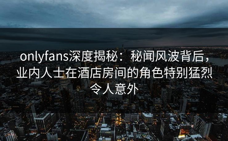 onlyfans深度揭秘：秘闻风波背后，业内人士在酒店房间的角色特别猛烈令人意外