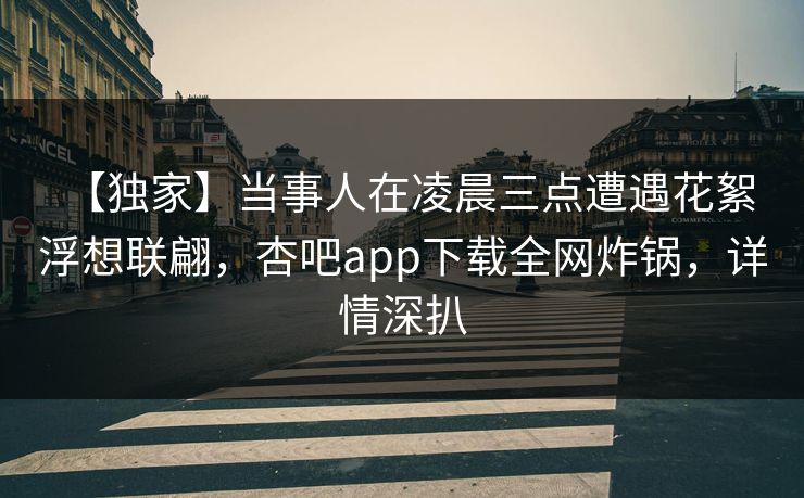 【独家】当事人在凌晨三点遭遇花絮 浮想联翩，杏吧app下载全网炸锅，详情深扒