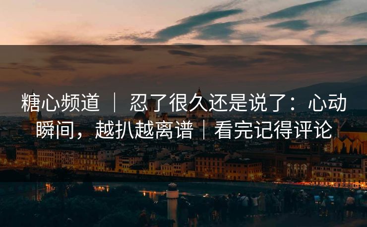 糖心频道 ｜ 忍了很久还是说了：心动瞬间，越扒越离谱｜看完记得评论