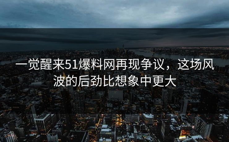 一觉醒来51爆料网再现争议，这场风波的后劲比想象中更大