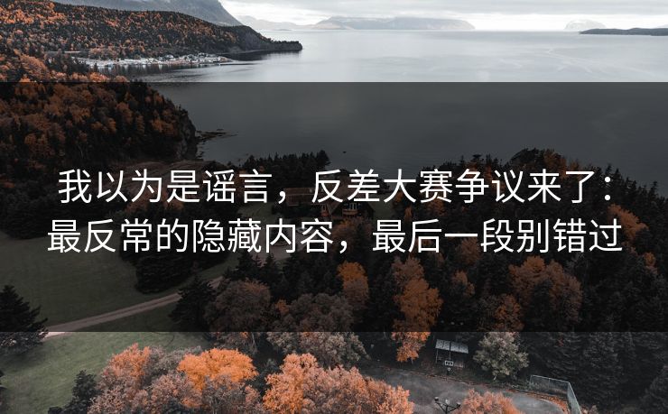 我以为是谣言，反差大赛争议来了：最反常的隐藏内容，最后一段别错过