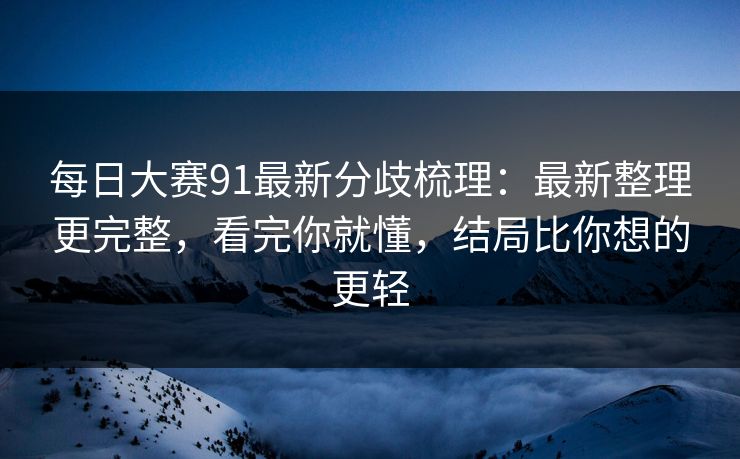每日大赛91最新分歧梳理：最新整理更完整，看完你就懂，结局比你想的更轻