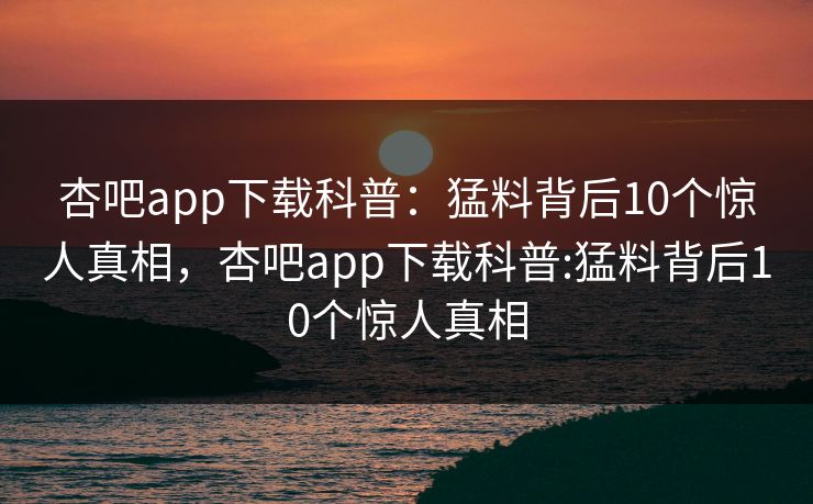 杏吧app下载科普：猛料背后10个惊人真相，杏吧app下载科普:猛料背后10个惊人真相