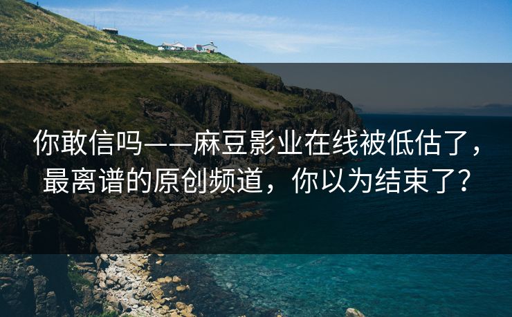 你敢信吗——麻豆影业在线被低估了，最离谱的原创频道，你以为结束了？