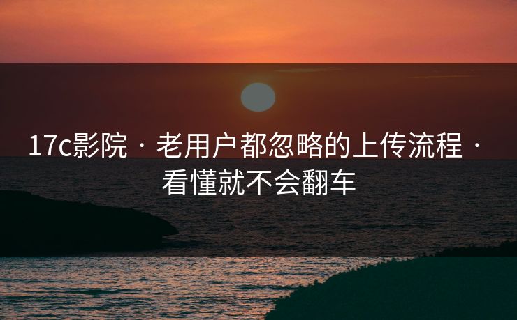 17c影院 · 老用户都忽略的上传流程 · 看懂就不会翻车