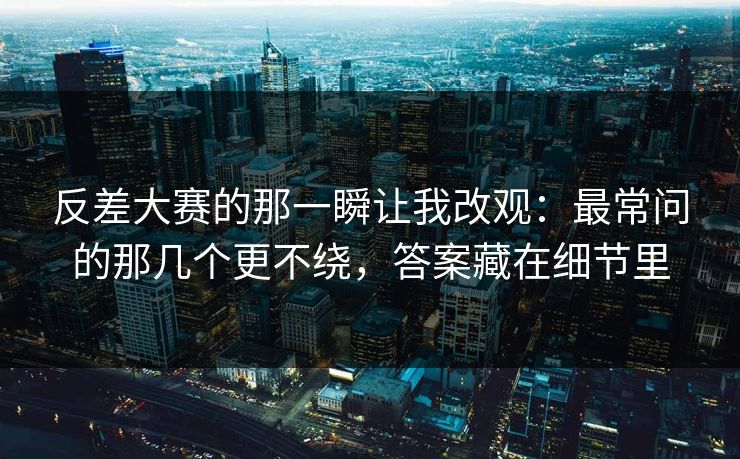 反差大赛的那一瞬让我改观：最常问的那几个更不绕，答案藏在细节里
