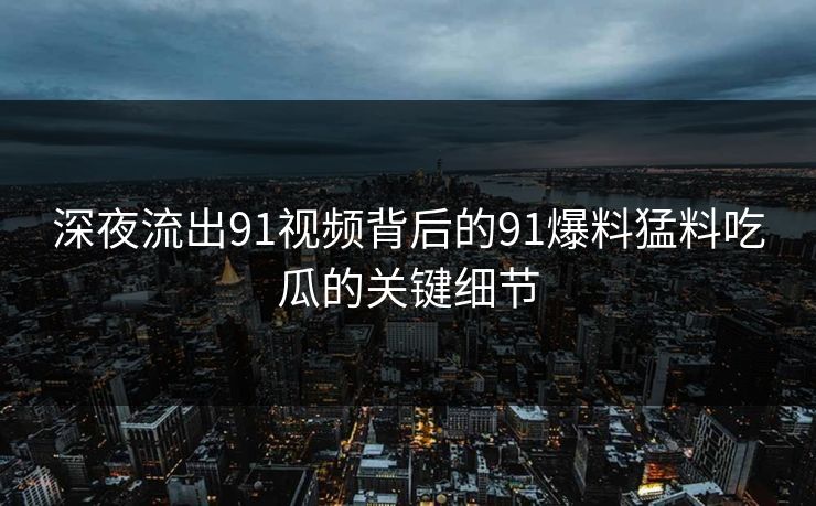 深夜流出91视频背后的91爆料猛料吃瓜的关键细节