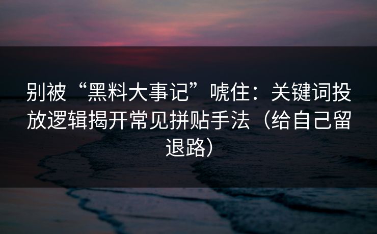 别被“黑料大事记”唬住：关键词投放逻辑揭开常见拼贴手法（给自己留退路）