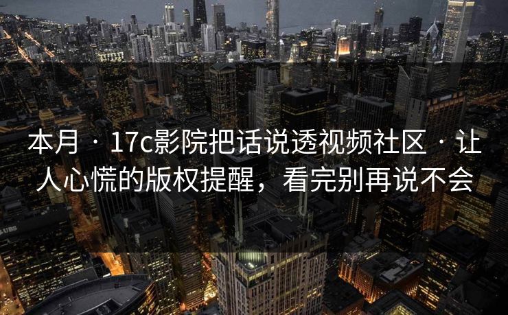 本月 · 17c影院把话说透视频社区 · 让人心慌的版权提醒，看完别再说不会