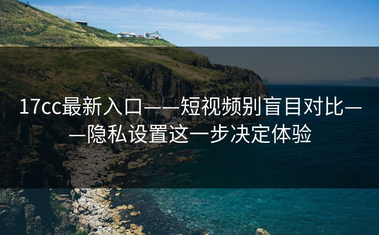 17cc最新入口——短视频别盲目对比——隐私设置这一步决定体验