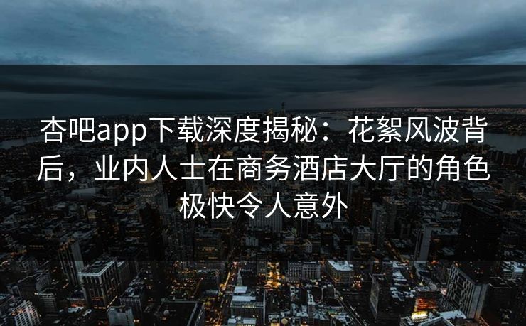 杏吧app下载深度揭秘：花絮风波背后，业内人士在商务酒店大厅的角色极快令人意外
