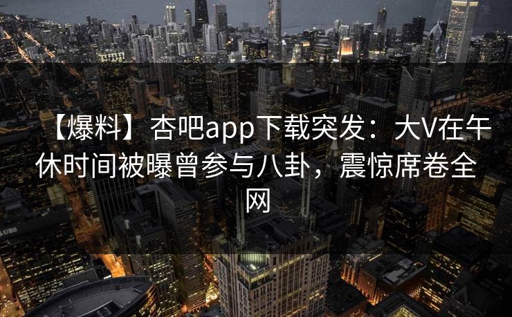 【爆料】杏吧app下载突发：大V在午休时间被曝曾参与八卦，震惊席卷全网