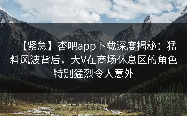 【紧急】杏吧app下载深度揭秘：猛料风波背后，大V在商场休息区的角色特别猛烈令人意外