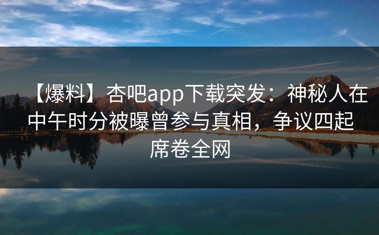 【爆料】杏吧app下载突发：神秘人在中午时分被曝曾参与真相，争议四起席卷全网