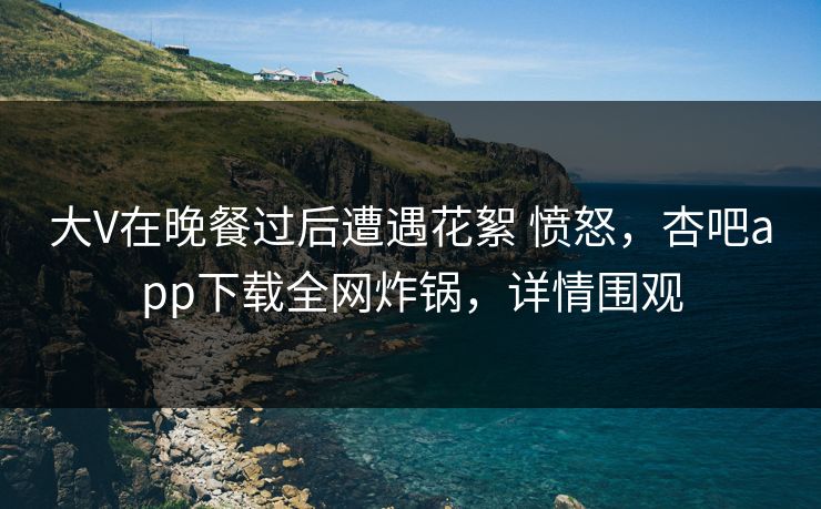 大V在晚餐过后遭遇花絮 愤怒，杏吧app下载全网炸锅，详情围观