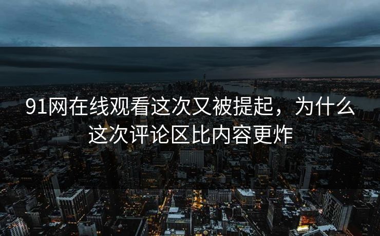91网在线观看这次又被提起，为什么这次评论区比内容更炸