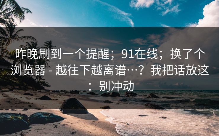 昨晚刷到一个提醒；91在线；换了个浏览器 - 越往下越离谱…？我把话放这：别冲动