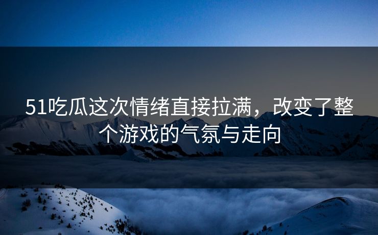 51吃瓜这次情绪直接拉满，改变了整个游戏的气氛与走向