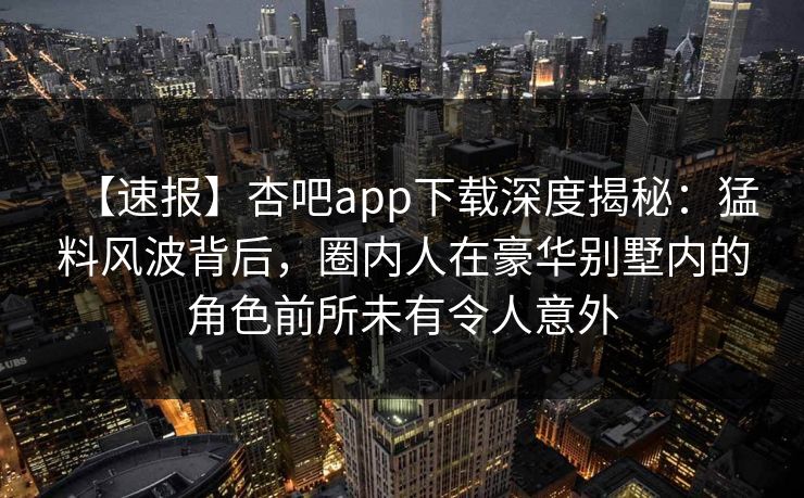 【速报】杏吧app下载深度揭秘：猛料风波背后，圈内人在豪华别墅内的角色前所未有令人意外
