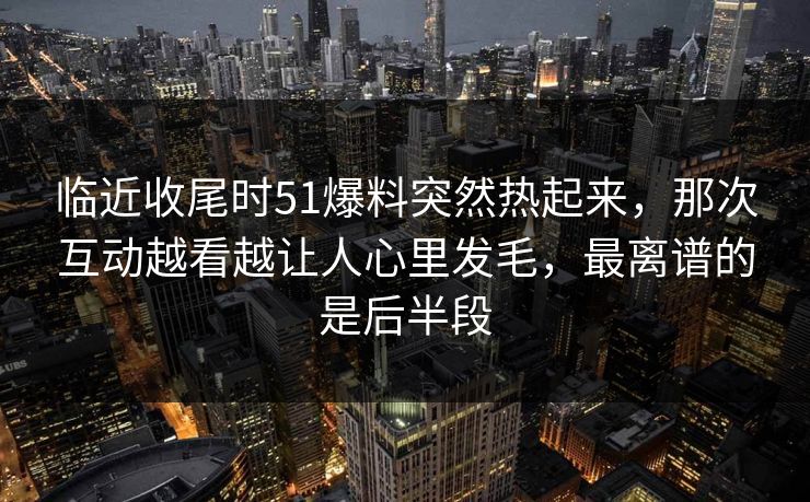临近收尾时51爆料突然热起来，那次互动越看越让人心里发毛，最离谱的是后半段