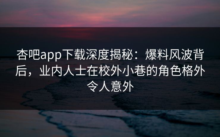 杏吧app下载深度揭秘：爆料风波背后，业内人士在校外小巷的角色格外令人意外